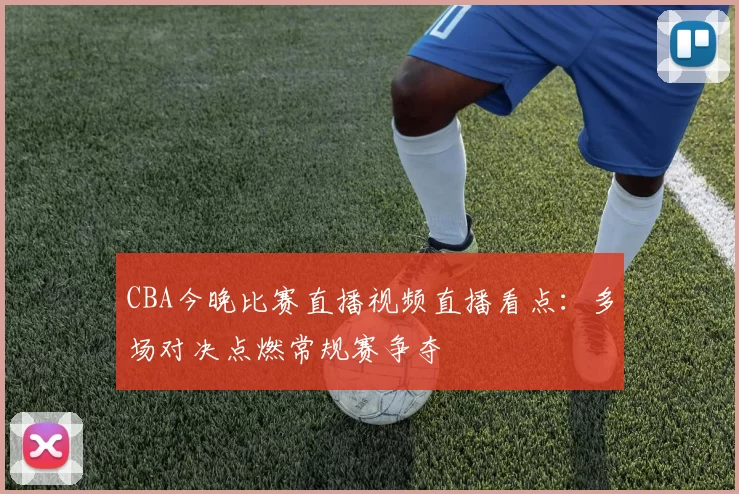 CBA今晚比赛直播视频直播看点：多场对决点燃常规赛争夺