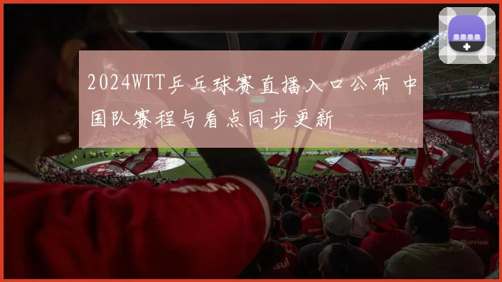 2024WTT乒乓球赛直播入口公布 中国队赛程与看点同步更新