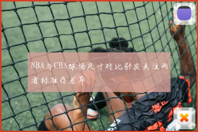 NBA与CBA球场尺寸对比引发关注两者标准存差异