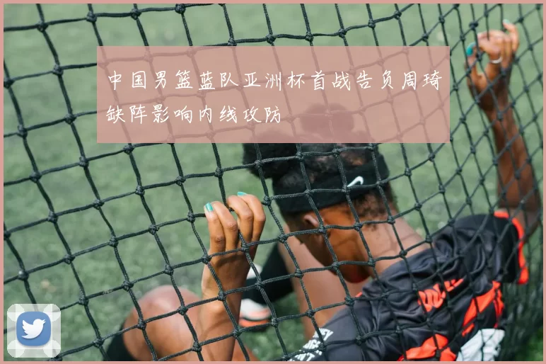 中国男篮蓝队亚洲杯首战告负周琦缺阵影响内线攻防