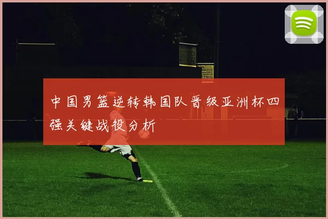 中国男篮逆转韩国队晋级亚洲杯四强关键战役分析