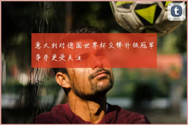 意大利对德国世界杯交锋升级冠军争夺更受关注