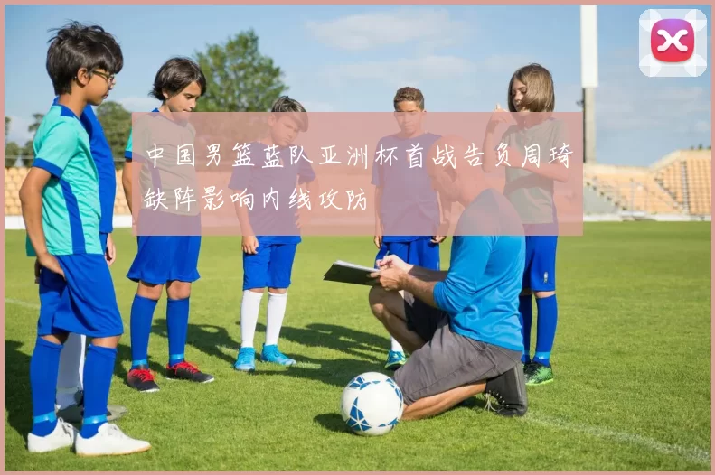 中国男篮蓝队亚洲杯首战告负周琦缺阵影响内线攻防