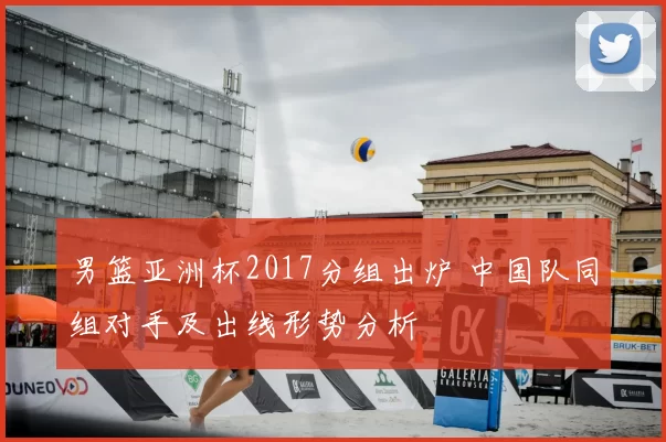 男篮亚洲杯2017分组出炉 中国队同组对手及出线形势分析