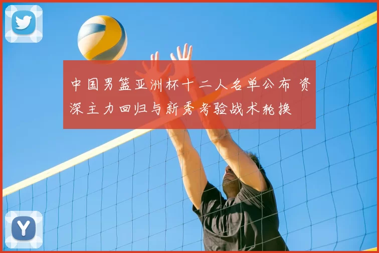 中国男篮亚洲杯十二人名单公布 资深主力回归与新秀考验战术轮换