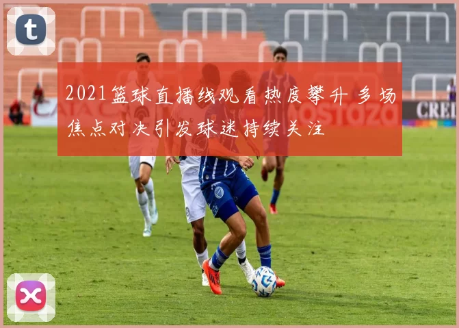 2021篮球直播线观看热度攀升 多场焦点对决引发球迷持续关注