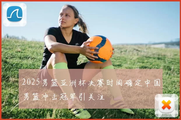 2025男篮亚洲杯决赛时间确定中国男篮冲击冠军引关注