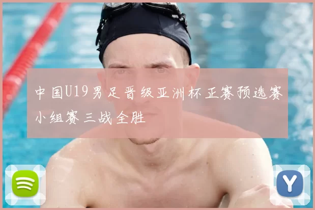 中国U19男足晋级亚洲杯正赛预选赛小组赛三战全胜