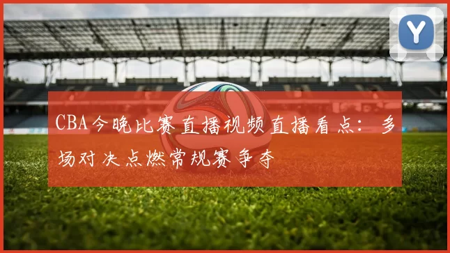 CBA今晚比赛直播视频直播看点：多场对决点燃常规赛争夺