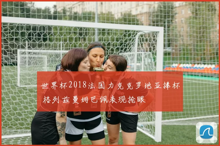 世界杯2018法国力克克罗地亚捧杯 格列兹曼姆巴佩表现抢眼