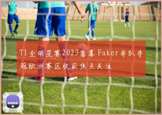 T1全明星赛2023落幕 Faker率队夺冠欧洲赛区收获焦点关注