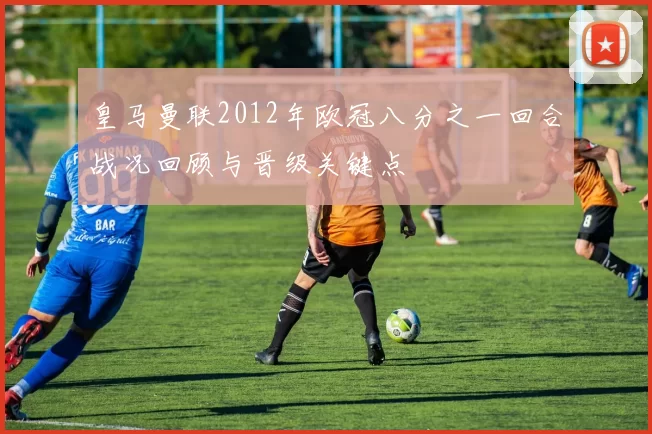 皇马曼联2012年欧冠八分之一回合战况回顾与晋级关键点