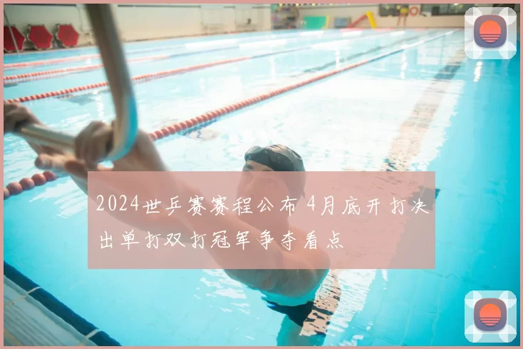 2024世乒赛赛程公布 4月底开打决出单打双打冠军争夺看点