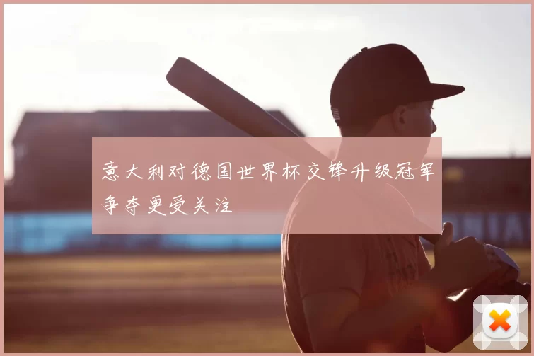 意大利对德国世界杯交锋升级冠军争夺更受关注