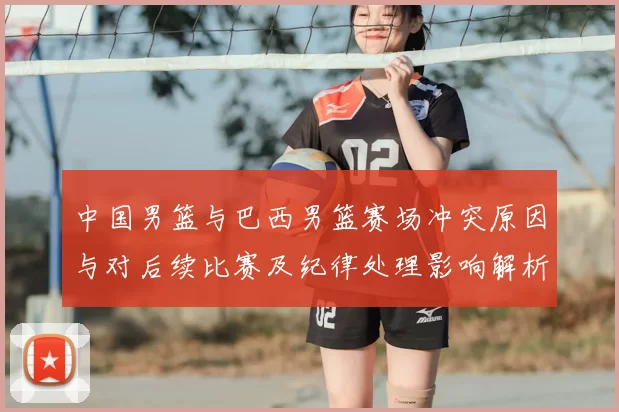 中国男篮与巴西男篮赛场冲突原因与对后续比赛及纪律处理影响解析