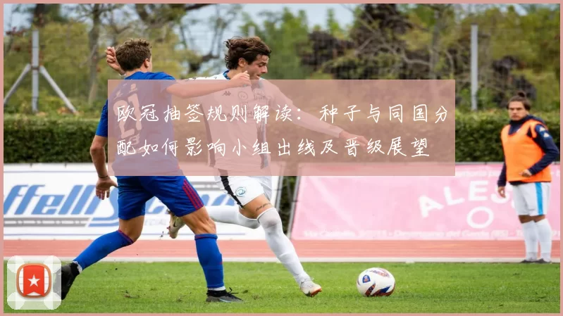欧冠抽签规则解读：种子与同国分配如何影响小组出线及晋级展望