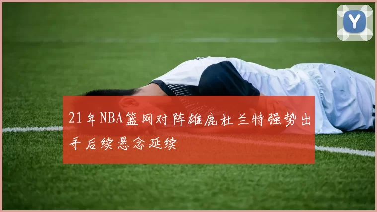 21年NBA篮网对阵雄鹿杜兰特强势出手后续悬念延续