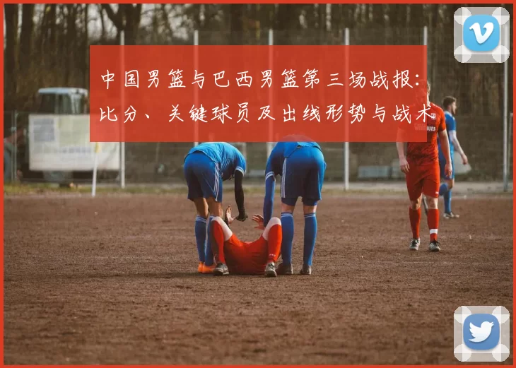 中国男篮与巴西男篮第三场战报：比分、关键球员及出线形势与战术看点