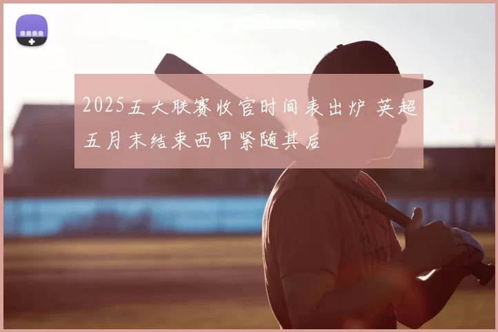2025五大联赛收官时间表出炉 英超五月末结束西甲紧随其后