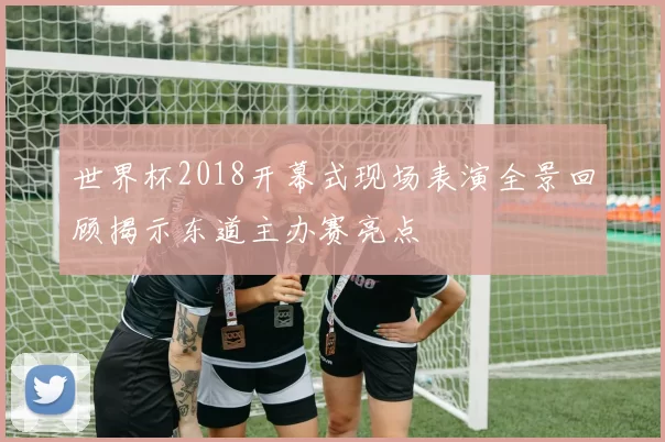 世界杯2018开幕式现场表演全景回顾揭示东道主办赛亮点