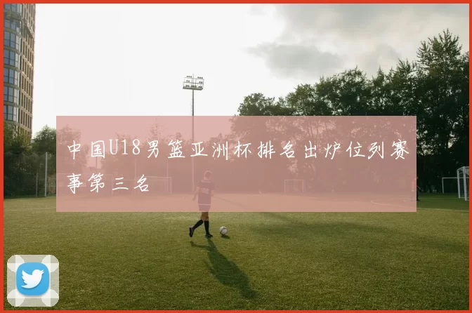 中国U18男篮亚洲杯排名出炉位列赛事第三名