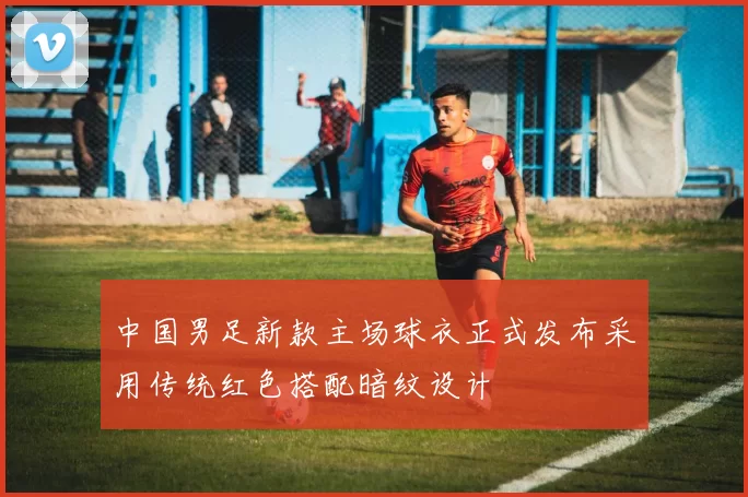 中国男足新款主场球衣正式发布采用传统红色搭配暗纹设计