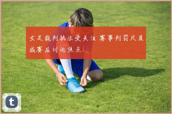 女足裁判执法受关注 赛事判罚尺度成赛后讨论焦点