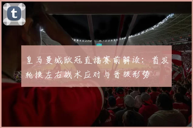 皇马曼城欧冠直播赛前解读：首发轮换左右战术应对与晋级形势