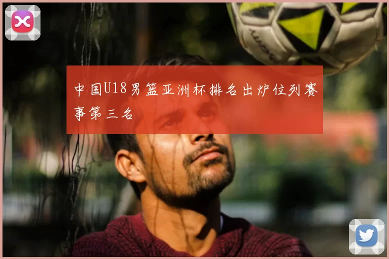 中国U18男篮亚洲杯排名出炉位列赛事第三名