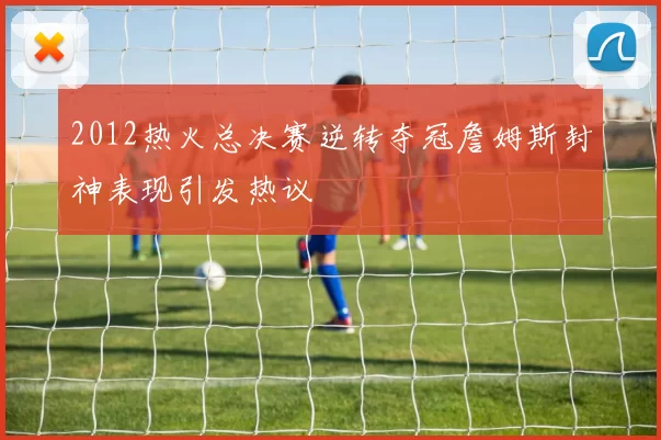 2012热火总决赛逆转夺冠詹姆斯封神表现引发热议