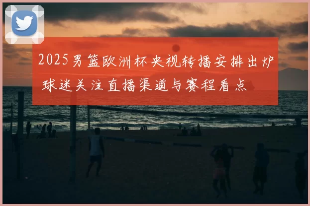 2025男篮欧洲杯央视转播安排出炉 球迷关注直播渠道与赛程看点