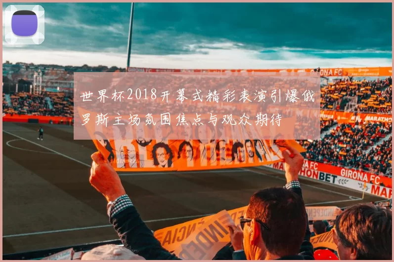 世界杯2018开幕式精彩表演引爆俄罗斯主场氛围焦点与观众期待