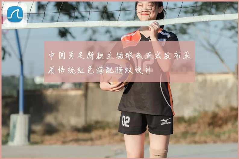 中国男足新款主场球衣正式发布采用传统红色搭配暗纹设计