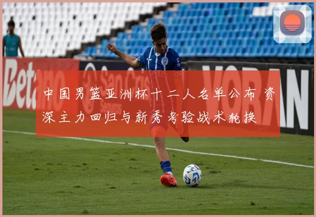 中国男篮亚洲杯十二人名单公布 资深主力回归与新秀考验战术轮换
