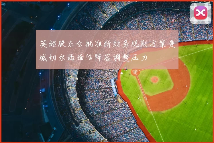 英超股东会批准新财务规则方案曼城切尔西面临阵容调整压力