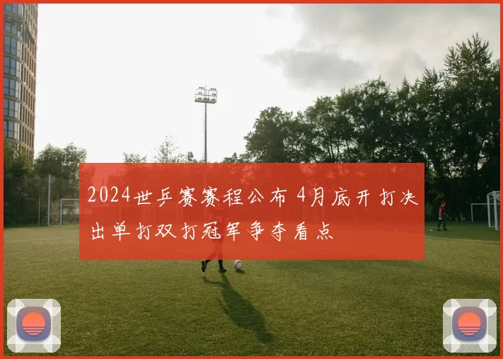 2024世乒赛赛程公布 4月底开打决出单打双打冠军争夺看点