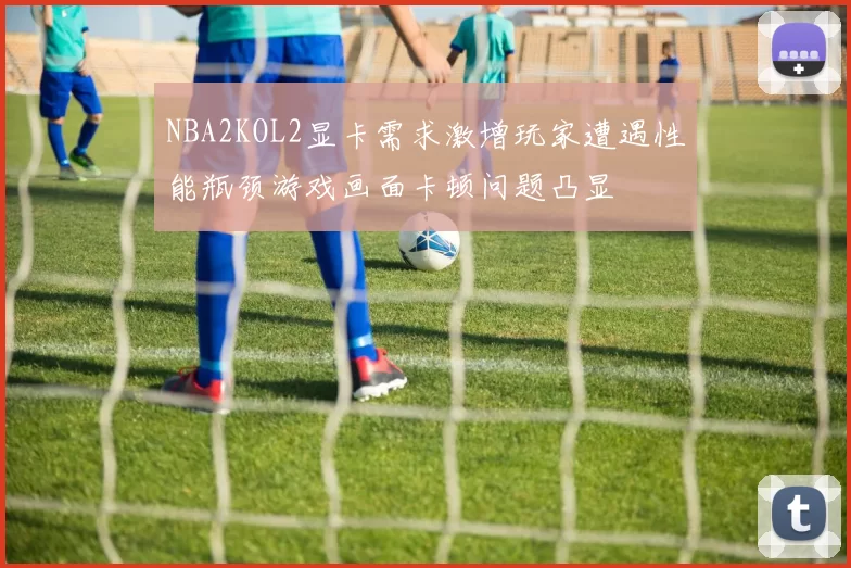 NBA2KOL2显卡需求激增玩家遭遇性能瓶颈游戏画面卡顿问题凸显
