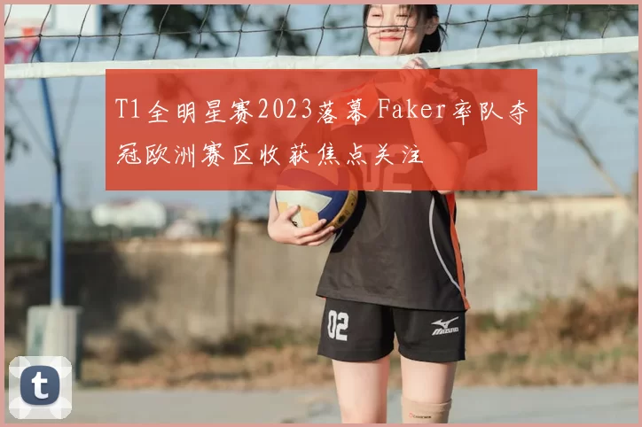 T1全明星赛2023落幕 Faker率队夺冠欧洲赛区收获焦点关注