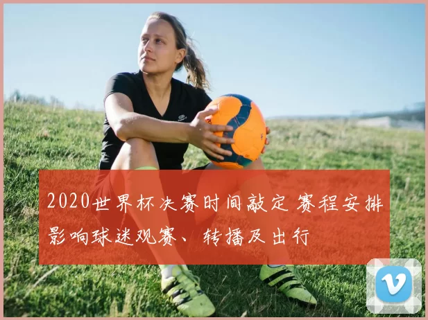 2020世界杯决赛时间敲定 赛程安排影响球迷观赛、转播及出行