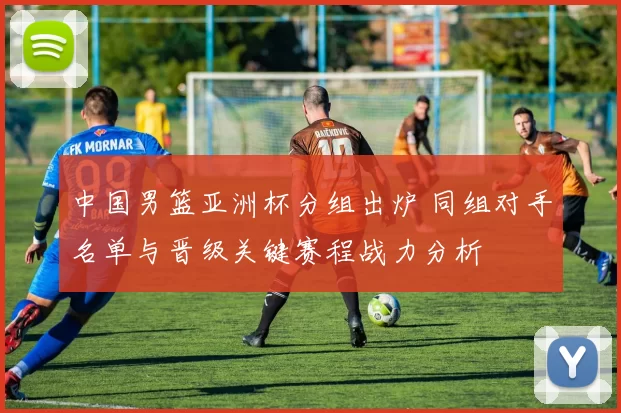 中国男篮亚洲杯分组出炉 同组对手名单与晋级关键赛程战力分析