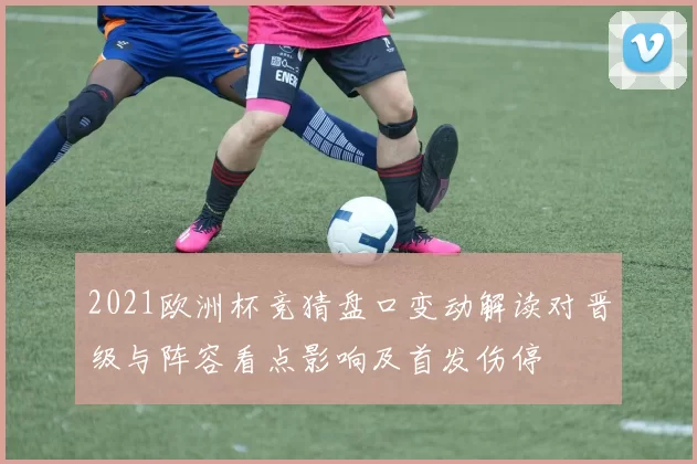 2021欧洲杯竞猜盘口变动解读对晋级与阵容看点影响及首发伤停