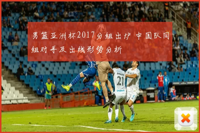 男篮亚洲杯2017分组出炉 中国队同组对手及出线形势分析