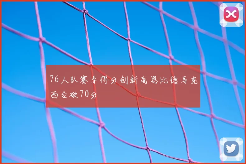 76人队赛季得分创新高恩比德马克西合砍70分