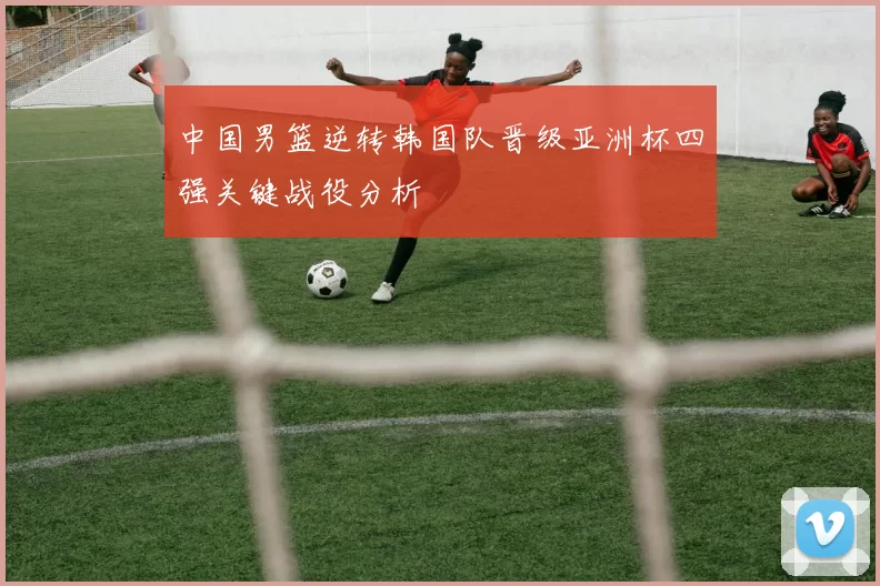中国男篮逆转韩国队晋级亚洲杯四强关键战役分析