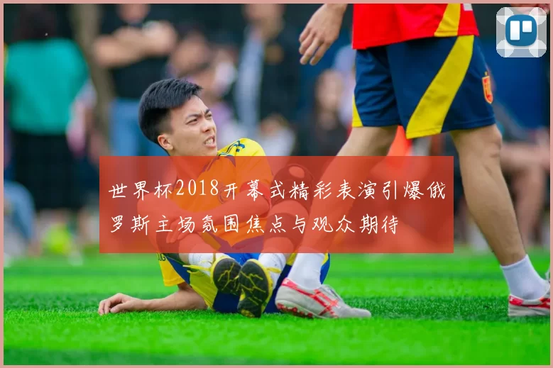 世界杯2018开幕式精彩表演引爆俄罗斯主场氛围焦点与观众期待