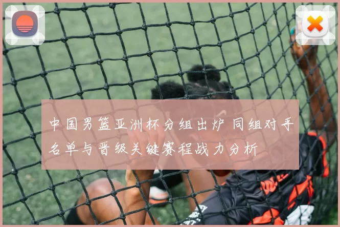中国男篮亚洲杯分组出炉 同组对手名单与晋级关键赛程战力分析