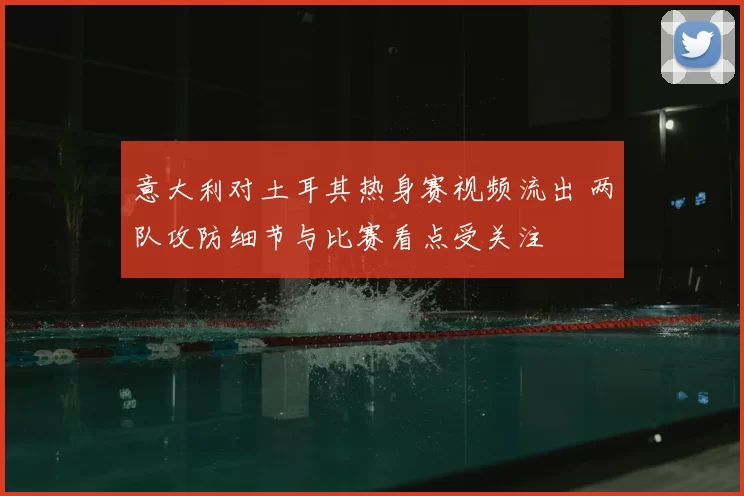 意大利对土耳其热身赛视频流出 两队攻防细节与比赛看点受关注
