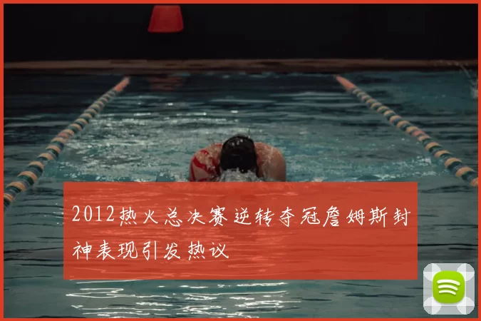 2012热火总决赛逆转夺冠詹姆斯封神表现引发热议