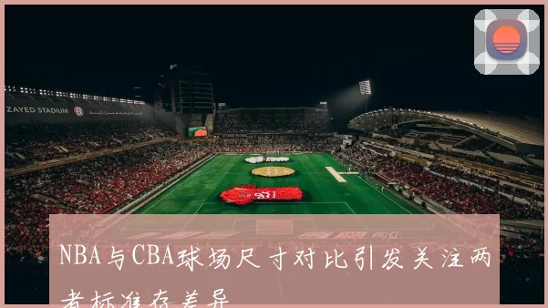 NBA与CBA球场尺寸对比引发关注两者标准存差异