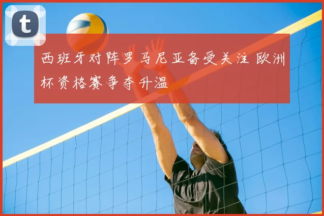 西班牙对阵罗马尼亚备受关注 欧洲杯资格赛争夺升温